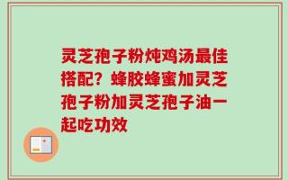 灵芝孢子粉炖鸡汤最佳搭配？蜂胶蜂蜜加灵芝孢子粉加灵芝孢子油一起吃功效