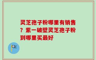 灵芝孢子粉哪里有销售？紫一破壁灵芝孢子粉到哪里买最好