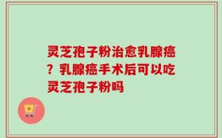 灵芝孢子粉治愈乳腺癌？乳腺癌手术后可以吃灵芝孢子粉吗