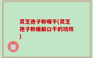 灵芝孢子粉嘴干(灵芝孢子粉缓解口干的功效)