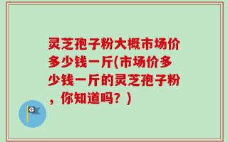 灵芝孢子粉大概市场价多少钱一斤(市场价多少钱一斤的灵芝孢子粉，你知道吗？)