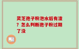 灵芝孢子粉泡水后有渣？怎么判断孢子粉过期了没