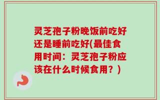 灵芝孢子粉晚饭前吃好还是睡前吃好(最佳食用时间：灵芝孢子粉应该在什么时候食用？)
