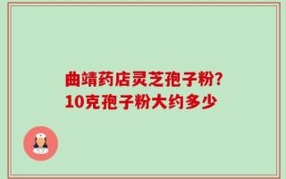 曲靖药店灵芝孢子粉？10克孢子粉大约多少