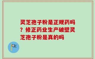 灵芝孢子粉是正规药吗？修正药业生产破壁灵芝孢子粉是真的吗