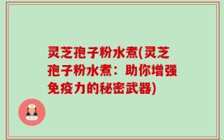 灵芝孢子粉水煮(灵芝孢子粉水煮：助你增强免疫力的秘密武器)