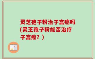 灵芝孢子粉治子宫癌吗(灵芝孢子粉能否治疗子宫癌？)
