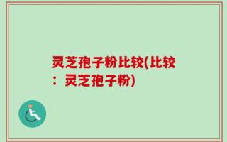 灵芝孢子粉比较(比较：灵芝孢子粉)