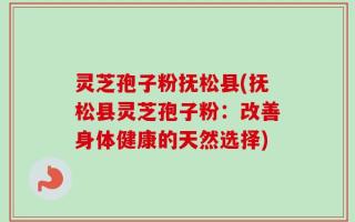 灵芝孢子粉抚松县(抚松县灵芝孢子粉：改善身体健康的天然选择)