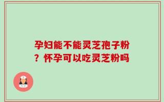 孕妇能不能灵芝孢子粉？怀孕可以吃灵芝粉吗