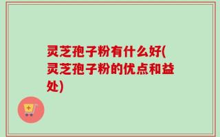 灵芝孢子粉有什么好(灵芝孢子粉的优点和益处)
