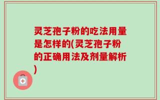 灵芝孢子粉的吃法用量是怎样的(灵芝孢子粉的正确用法及剂量解析)