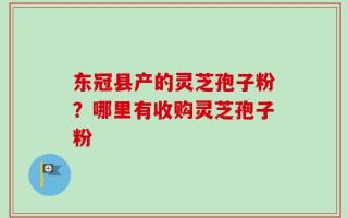 东冠县产的灵芝孢子粉？哪里有收购灵芝孢子粉