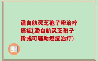 潘自航灵芝孢子粉治疗癌症(潘自航灵芝孢子粉或可辅助癌症治疗)