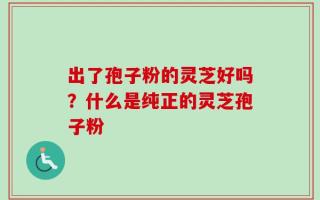 出了孢子粉的灵芝好吗？什么是纯正的灵芝孢子粉