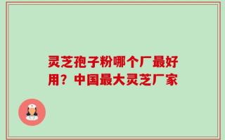灵芝孢子粉哪个厂最好用？中国最大灵芝厂家