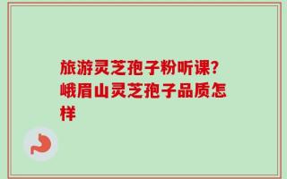 旅游灵芝孢子粉听课？峨眉山灵芝孢子品质怎样