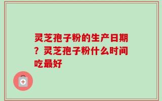 灵芝孢子粉的生产日期？灵芝孢子粉什么时间吃最好