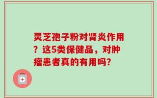 灵芝孢子粉对肾炎作用？这5类保健品，对肿瘤患者真的有用吗？
