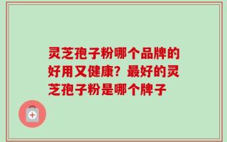 灵芝孢子粉哪个品牌的好用又健康？最好的灵芝孢子粉是哪个牌子