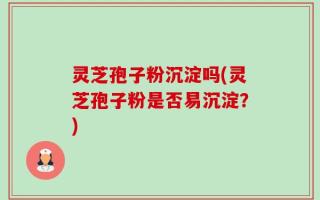 灵芝孢子粉沉淀吗(灵芝孢子粉是否易沉淀？)