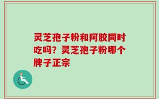 灵芝孢子粉和阿胶同时吃吗？灵芝孢子粉哪个牌子正宗