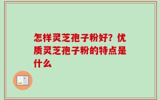 怎样灵芝孢子粉好？优质灵芝孢子粉的特点是什么