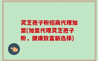 灵芝孢子粉招商代理加盟(加盟代理灵芝孢子粉，健康致富新选择)