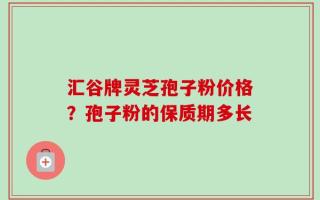 汇谷牌灵芝孢子粉价格？孢子粉的保质期多长