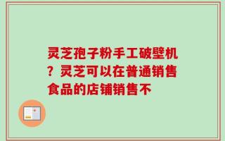 灵芝孢子粉手工破壁机？灵芝可以在普通销售食品的店铺销售不