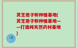 灵芝孢子粉种植基地(灵芝孢子粉种植基地——打造纯天然药材基地)