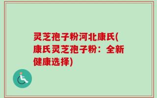 灵芝孢子粉河北康氏(康氏灵芝孢子粉：全新健康选择)
