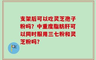 支架后可以吃灵芝孢子粉吗？中重度脂肪肝可以同时服用三七粉和灵芝粉吗？
