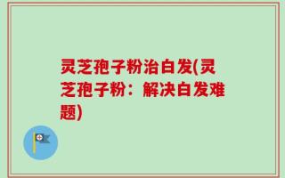 灵芝孢子粉治白发(灵芝孢子粉：解决白发难题)