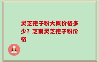 灵芝孢子粉大概价格多少？芝甫灵芝孢孑粉价格