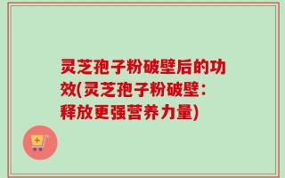 灵芝孢子粉破壁后的功效(灵芝孢子粉破壁：释放更强营养力量)