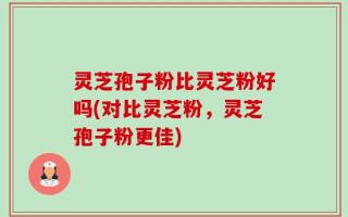 灵芝孢子粉比灵芝粉好吗(对比灵芝粉，灵芝孢子粉更佳)
