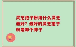 灵芝孢子粉用什么灵芝最好？最好的灵芝孢子粉是哪个牌子