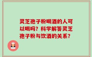 灵芝孢子粉喝酒的人可以喝吗？科学解答灵芝孢子粉与饮酒的关系？