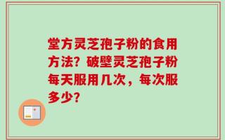堂方灵芝孢子粉的食用方法？破壁灵芝孢子粉每天服用几次，每次服多少？