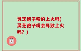 灵芝孢子粉的上火吗(灵芝孢子粉会导致上火吗？)