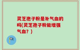 灵芝孢子粉是补气血的吗(灵芝孢子粉能增强气血？)