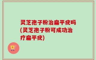 灵芝孢子粉治扁平疣吗(灵芝孢子粉可成功治疗扁平疣)