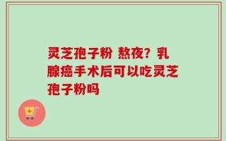 灵芝孢子粉 熬夜？乳腺癌手术后可以吃灵芝孢子粉吗