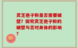 灵芝孢子粉是否需要破壁？探究灵芝孢子粉的破壁与否对身体的影响？