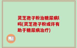 灵芝孢子粉治糖尿病l吗(灵芝孢子粉或许有助于糖尿病治疗)