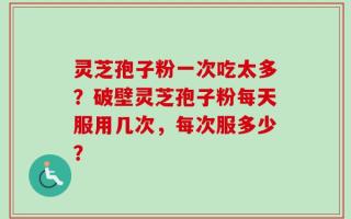 灵芝孢子粉一次吃太多？破壁灵芝孢子粉每天服用几次，每次服多少？