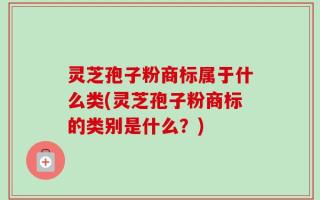 灵芝孢子粉商标属于什么类(灵芝孢子粉商标的类别是什么？)