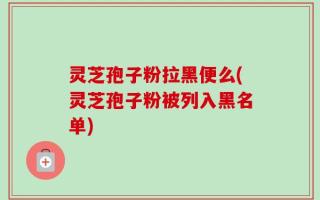 灵芝孢子粉拉黑便么(灵芝孢子粉被列入黑名单)