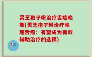灵芝孢子粉治疗舌癌晚期(灵芝孢子粉治疗晚期舌癌：有望成为有效辅助治疗的选择)